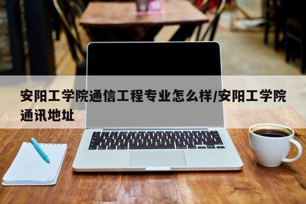 安阳工学院通信工程专业怎么样/安阳工学院通讯地址